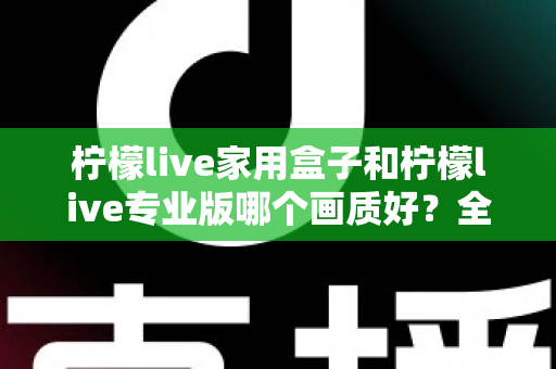 柠檬live家用盒子和柠檬live专业版哪个画质好?全面深度对比评测,帮你选对不踩坑 柠檬live家用盒子和柠檬live专业版哪个画质好?全面深度对比评测,帮你选对不踩坑