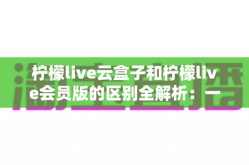 柠檬live云盒子和柠檬live会员版的区别全解析:一文读懂两大版本,选对不踩坑 柠檬live云盒子和柠檬live会员版的区别全解析:一文读懂两大版本,选对不踩坑