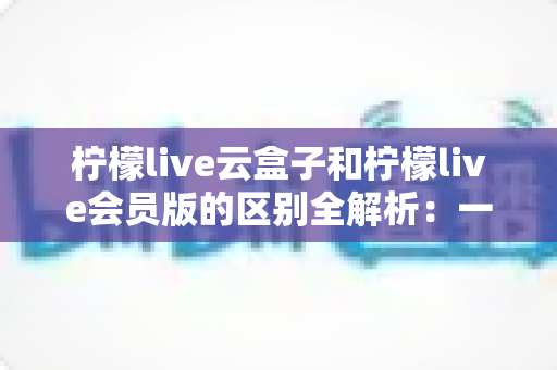 柠檬live云盒子和柠檬live会员版的区别全解析:一文读懂两大版本,选对不踩坑 柠檬live云盒子和柠檬live会员版的区别全解析:一文读懂两大版本,选对不踩坑