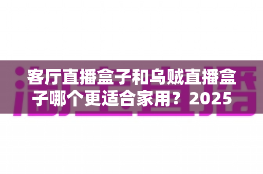客厅直播盒子和乌贼直播盒子哪个更适合家用?2025年家用直播盒子深度选购指南 客厅直播盒子和乌贼直播盒子哪个更适合家用?2025年家用直播盒子深度选购指南