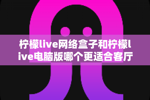 柠檬live网络盒子和柠檬live电脑版哪个更适合客厅?深度对比解析帮你一次选对 柠檬live网络盒子和柠檬live电脑版哪个更适合客厅?深度对比解析帮你一次选对