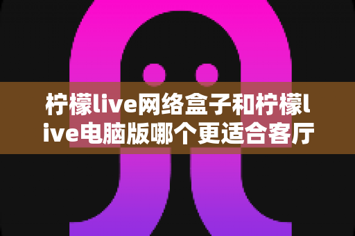 柠檬live网络盒子和柠檬live电脑版哪个更适合客厅?深度对比解析帮你一次选对 柠檬live网络盒子和柠檬live电脑版哪个更适合客厅?深度对比解析帮你一次选对