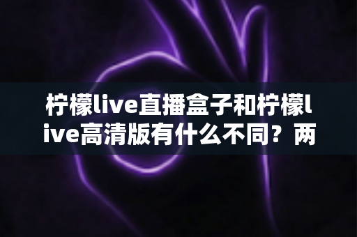 柠檬live直播盒子和柠檬live高清版有什么不同？两大版本核心差异全解析与选择指南