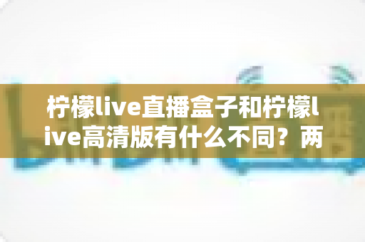 柠檬live直播盒子和柠檬live高清版有什么不同？两大版本核心差异全解析与选择指南