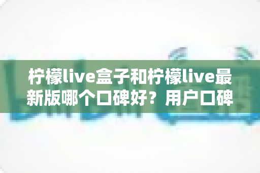 柠檬live盒子和柠檬live最新版哪个口碑好？用户口碑对比与安全选择全解析