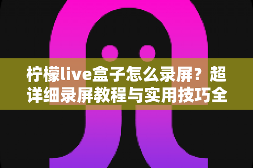柠檬live盒子怎么录屏？超详细录屏教程与实用技巧全解析，新手也能快速上手
