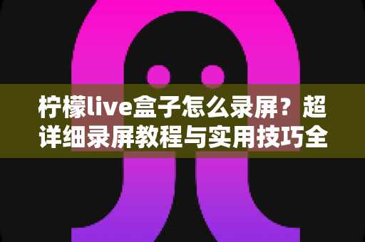 柠檬live盒子怎么录屏？超详细录屏教程与实用技巧全解析，新手也能快速上手