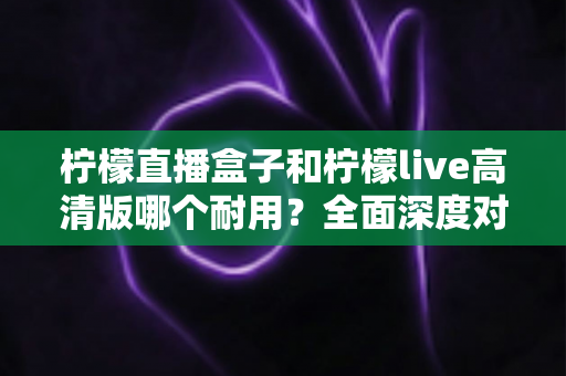 柠檬直播盒子和柠檬live高清版哪个耐用?全面深度对比与选购避坑指南 柠檬直播盒子和柠檬live高清版哪个耐用?全面深度对比与选购避坑指南