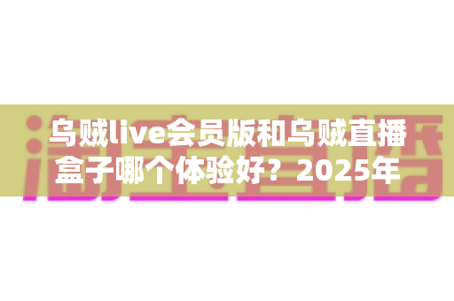 乌贼live会员版和乌贼直播盒子哪个体验好?2025年深度对比测评与选购指南 乌贼live会员版和乌贼直播盒子哪个体验好?2025年深度对比测评与选购指南