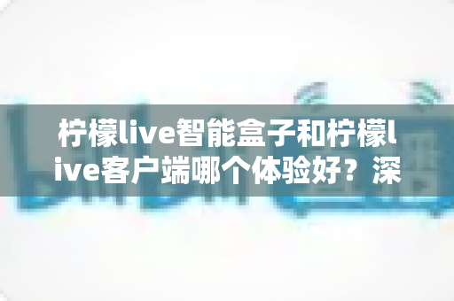 柠檬live智能盒子和柠檬live客户端哪个体验好?深度对比解析,助你找到最适合自己的大屏观影方案 柠檬live智能盒子和柠檬live客户端哪个体验好?深度对比解析,助你找到最适合自己的大屏观影方案