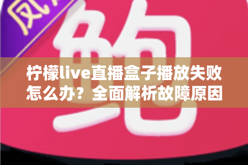 柠檬live直播盒子播放失败怎么办？全面解析故障原因与高效解决方法指南