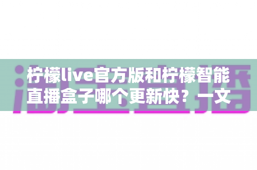 柠檬live官方版和柠檬智能直播盒子哪个更新快?一文读懂两者更新机制与选择建议 柠檬live官方版和柠檬智能直播盒子哪个更新快?一文读懂两者更新机制与选择建议
