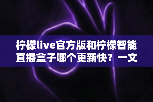 柠檬live官方版和柠檬智能直播盒子哪个更新快？一文读懂两者更新机制与选择建议