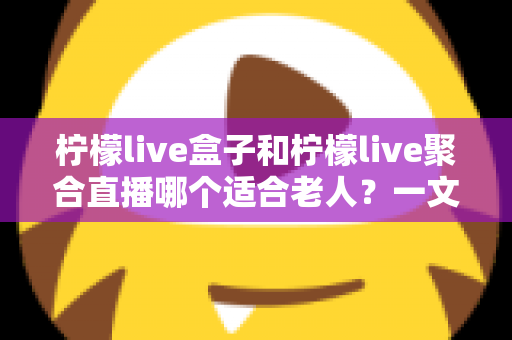 柠檬live盒子和柠檬live聚合直播哪个适合老人?一文帮您做出明智选择 柠檬live盒子和柠檬live聚合直播哪个适合老人?一文帮您做出明智选择