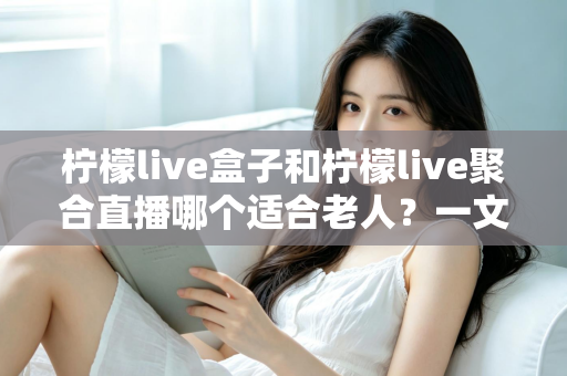 柠檬live盒子和柠檬live聚合直播哪个适合老人?一文帮您做出明智选择 柠檬live盒子和柠檬live聚合直播哪个适合老人?一文帮您做出明智选择