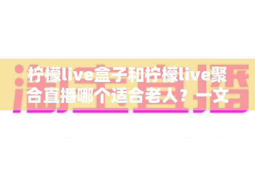 柠檬live盒子和柠檬live聚合直播哪个适合老人?一文帮您做出明智选择 柠檬live盒子和柠檬live聚合直播哪个适合老人?一文帮您做出明智选择