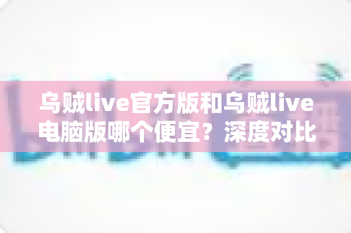 乌贼live官方版和乌贼live电脑版哪个便宜？深度对比价格差异与省钱攻略全解析
