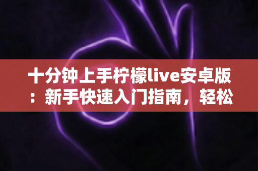 十分钟上手柠檬live安卓版:新手快速入门指南,轻松玩转直播社交新体验 十分钟上手柠檬live安卓版:新手快速入门指南,轻松玩转直播社交新体验