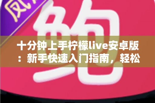 十分钟上手柠檬live安卓版：新手快速入门指南，轻松玩转直播社交新体验