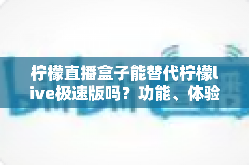 柠檬直播盒子能替代柠檬live极速版吗?功能、体验与选择全指南 柠檬直播盒子能替代柠檬live极速版吗?功能、体验与选择全指南
