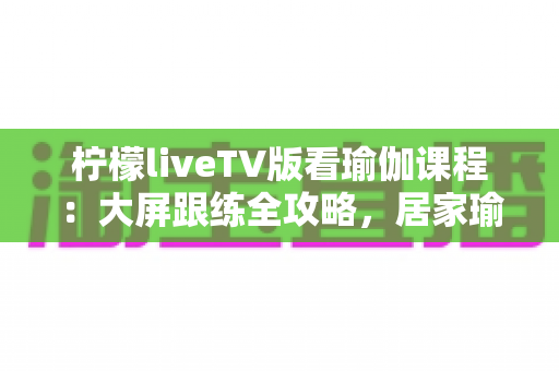柠檬liveTV版看瑜伽课程:大屏跟练全攻略,居家瑜伽练习更轻松 柠檬liveTV版看瑜伽课程:大屏跟练全攻略,居家瑜伽练习更轻松