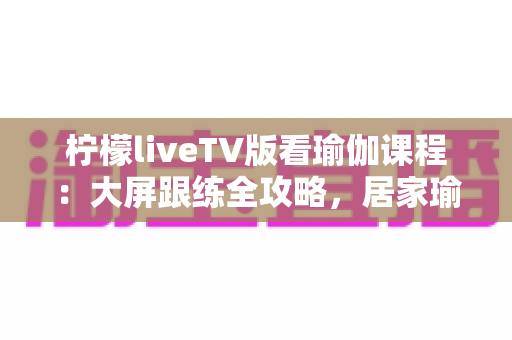 柠檬liveTV版看瑜伽课程:大屏跟练全攻略,居家瑜伽练习更轻松 柠檬liveTV版看瑜伽课程:大屏跟练全攻略,居家瑜伽练习更轻松