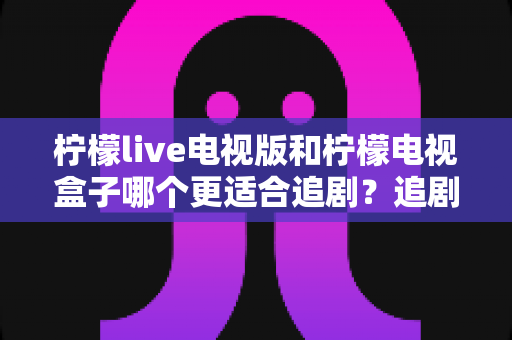 柠檬live电视版和柠檬电视盒子哪个更适合追剧?追剧党必读的深度对比与选购全攻略 柠檬live电视版和柠檬电视盒子哪个更适合追剧?追剧党必读的深度对比与选购全攻略