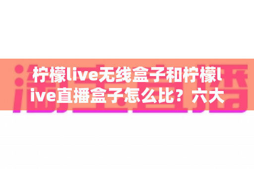 柠檬live无线盒子和柠檬live直播盒子怎么比？六大维度全方位对比，帮你选对不选贵
