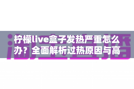 柠檬live盒子发热严重怎么办？全面解析过热原因与高效散热实用指南