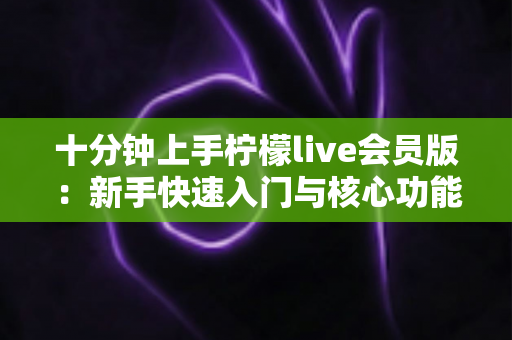 十分钟上手柠檬live会员版:新手快速入门与核心功能全解析 十分钟上手柠檬live会员版:新手快速入门与核心功能全解析