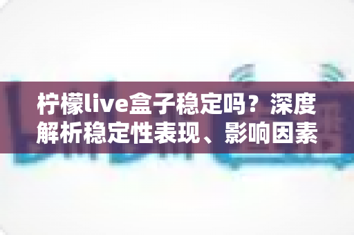 柠檬live盒子稳定吗?深度解析稳定性表现、影响因素与实用优化指南 柠檬live盒子稳定吗?深度解析稳定性表现、影响因素与实用优化指南