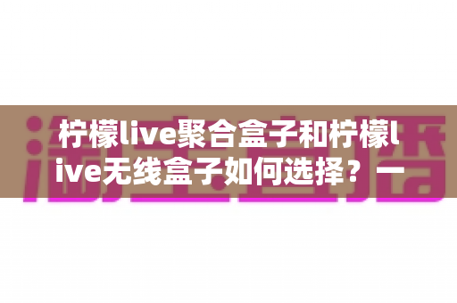 柠檬live聚合盒子和柠檬live无线盒子如何选择?一文看懂核心差异与实用选购指南 柠檬live聚合盒子和柠檬live无线盒子如何选择?一文看懂核心差异与实用选购指南