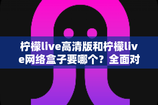 柠檬live高清版和柠檬live网络盒子要哪个?全面对比帮你做出最佳选择 柠檬live高清版和柠檬live网络盒子要哪个?全面对比帮你做出最佳选择
