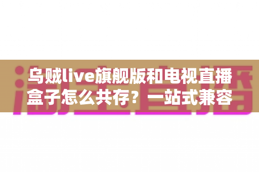 乌贼live旗舰版和电视直播盒子怎么共存?一站式兼容配置与优化全攻略 乌贼live旗舰版和电视直播盒子怎么共存?一站式兼容配置与优化全攻略