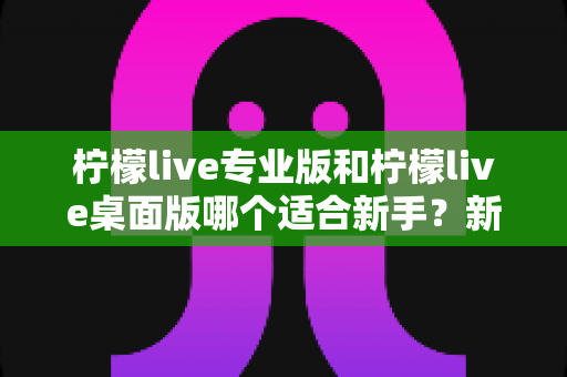 柠檬live专业版和柠檬live桌面版哪个适合新手?新手主播选版本最全避坑指南 柠檬live专业版和柠檬live桌面版哪个适合新手?新手主播选版本最全避坑指南