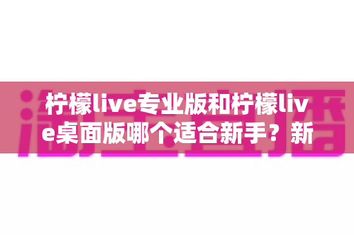 柠檬live专业版和柠檬live桌面版哪个适合新手?新手主播选版本最全避坑指南 柠檬live专业版和柠檬live桌面版哪个适合新手?新手主播选版本最全避坑指南