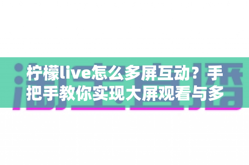 柠檬live怎么多屏互动?手把手教你实现大屏观看与多设备联动全攻略 柠檬live怎么多屏互动?手把手教你实现大屏观看与多设备联动全攻略