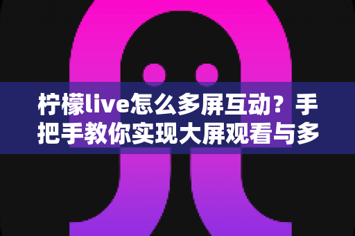 柠檬live怎么多屏互动?手把手教你实现大屏观看与多设备联动全攻略 柠檬live怎么多屏互动?手把手教你实现大屏观看与多设备联动全攻略