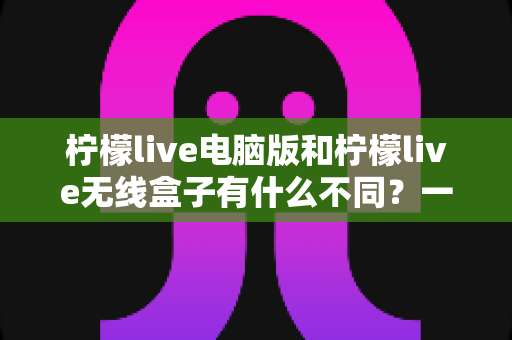 柠檬live电脑版和柠檬live无线盒子有什么不同？一文读懂核心差异与选购指南