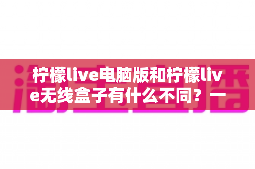 柠檬live电脑版和柠檬live无线盒子有什么不同？一文读懂核心差异与选购指南