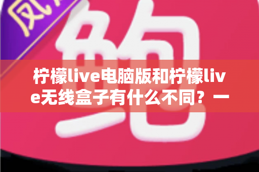 柠檬live电脑版和柠檬live无线盒子有什么不同？一文读懂核心差异与选购指南
