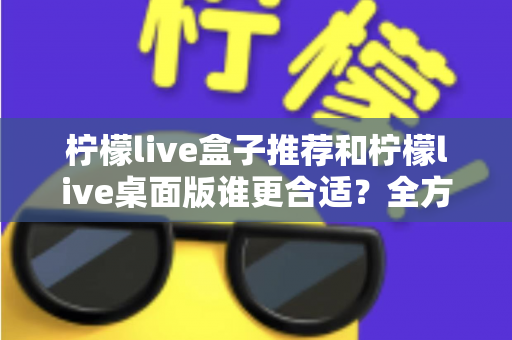 柠檬live盒子推荐和柠檬live桌面版谁更合适？全方位深度对比，帮你选出最适合自己的直播方案