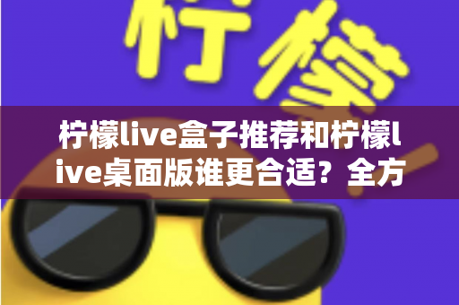 柠檬live盒子推荐和柠檬live桌面版谁更合适？全方位深度对比，帮你选出最适合自己的直播方案