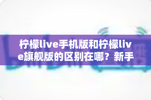 柠檬live手机版和柠檬live旗舰版的区别在哪?新手必看的版本差异全解析与选择指南 柠檬live手机版和柠檬live旗舰版的区别在哪?新手必看的版本差异全解析与选择指南