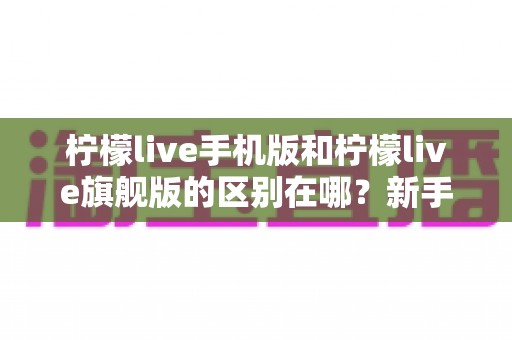 柠檬live手机版和柠檬live旗舰版的区别在哪?新手必看的版本差异全解析与选择指南 柠檬live手机版和柠檬live旗舰版的区别在哪?新手必看的版本差异全解析与选择指南