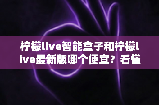 柠檬live智能盒子和柠檬live最新版哪个便宜?看懂价格差异再做选择 柠檬live智能盒子和柠檬live最新版哪个便宜?看懂价格差异再做选择