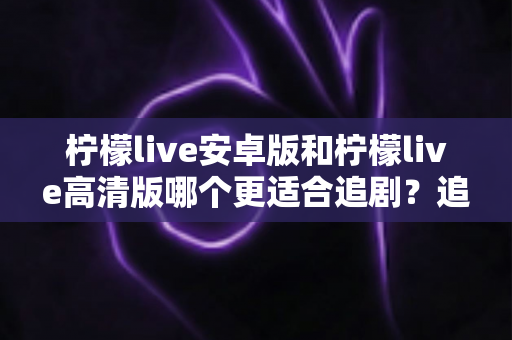 柠檬live安卓版和柠檬live高清版哪个更适合追剧?追剧党必看的深度对比与选购指南 柠檬live安卓版和柠檬live高清版哪个更适合追剧?追剧党必看的深度对比与选购指南