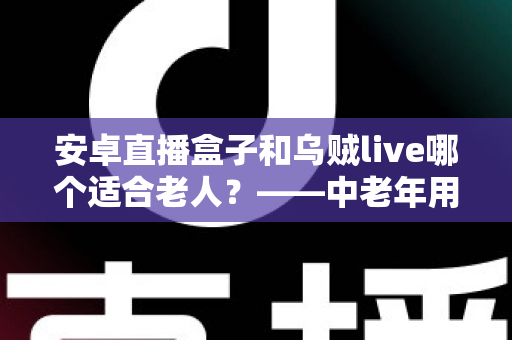安卓直播盒子和乌贼live哪个适合老人？——中老年用户直播设备选择全攻略