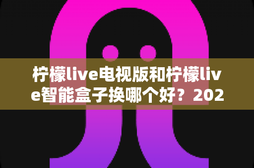 柠檬live电视版和柠檬live智能盒子换哪个好?2025最新对比评测与选购避坑指南 柠檬live电视版和柠檬live智能盒子换哪个好?2025最新对比评测与选购避坑指南