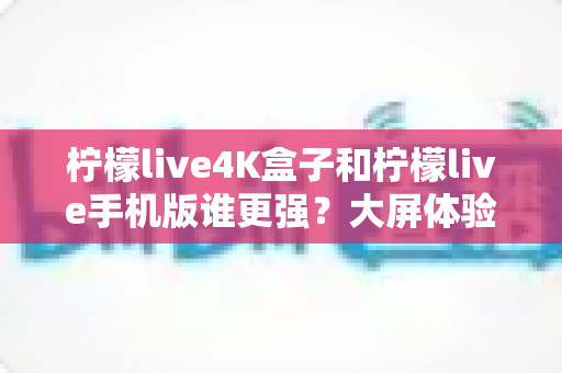 柠檬live4K盒子和柠檬live手机版谁更强?大屏体验与随身便携的终极横评,选对不选贵 柠檬live4K盒子和柠檬live手机版谁更强?大屏体验与随身便携的终极横评,选对不选贵